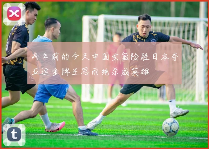 两年前的今天中国女篮险胜日本夺亚运金牌王思雨绝杀成英雄