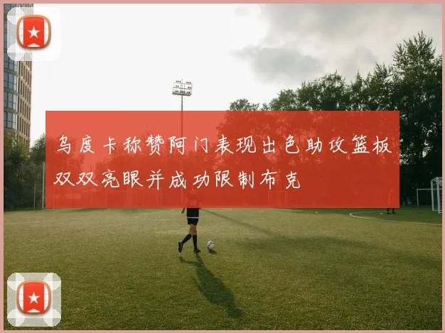 乌度卡称赞阿门表现出色助攻篮板双双亮眼并成功限制布克