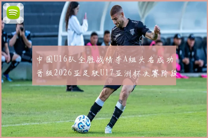 中国U16队全胜战绩夺A组头名成功晋级2026亚足联U17亚洲杯决赛阶段